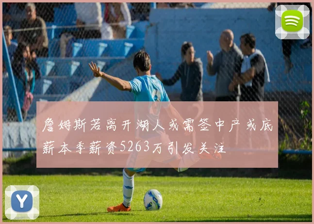 詹姆斯若离开湖人或需签中产或底薪本季薪资5263万引发关注