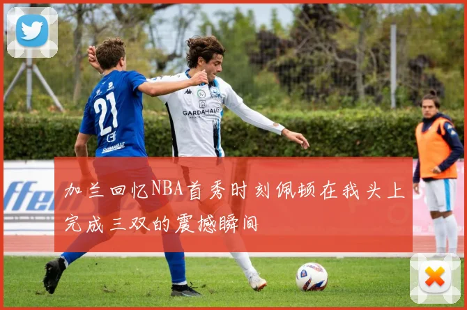 加兰回忆NBA首秀时刻佩顿在我头上完成三双的震撼瞬间