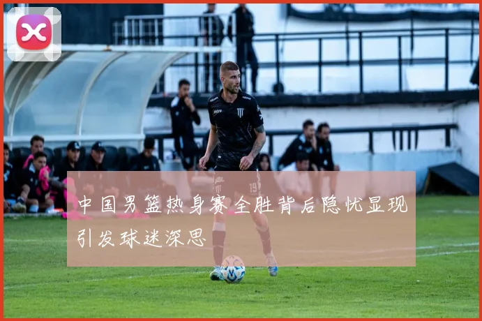 中国男篮热身赛全胜背后隐忧显现引发球迷深思