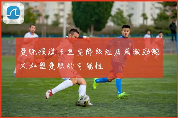 曼晚报道卡里克降级经历或激励鲍文加盟曼联的可能性