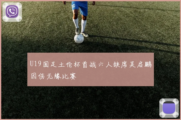 U19国足土伦杯首战六人缺席吴启鹏因伤无缘比赛