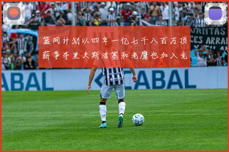 篮网计划以四年一亿七千八百万顶薪争夺里夫斯活塞和老鹰也加入竞标行列