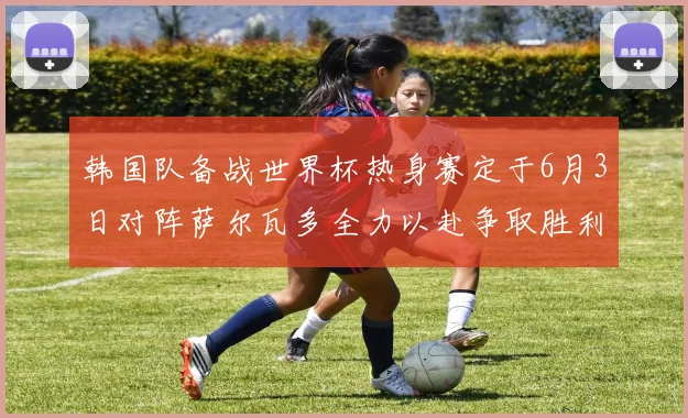 韩国队备战世界杯热身赛定于6月3日对阵萨尔瓦多全力以赴争取胜利