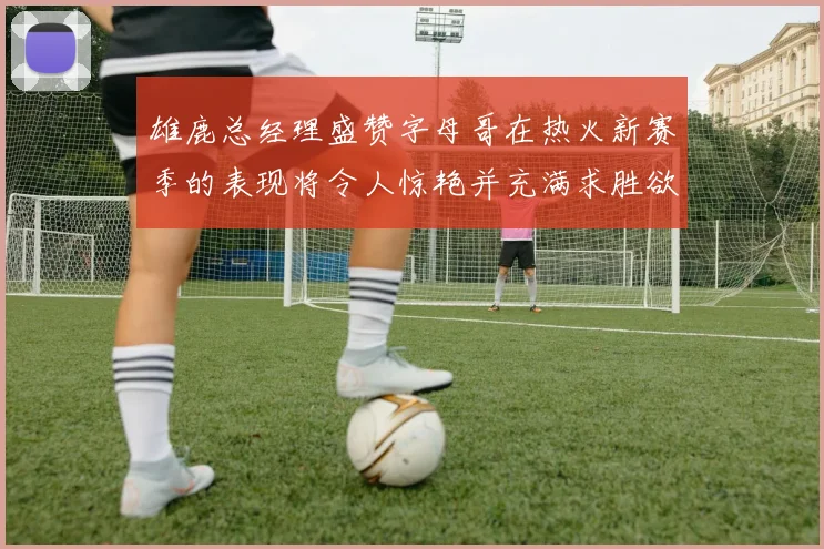 雄鹿总经理盛赞字母哥在热火新赛季的表现将令人惊艳并充满求胜欲