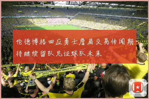 伦德博格回应勇士詹眉交易传闻期待继续留队见证球队未来