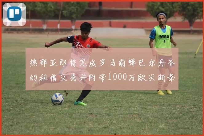 热那亚即将完成罗马前锋巴尔丹齐的租借交易并附带1000万欧买断条款