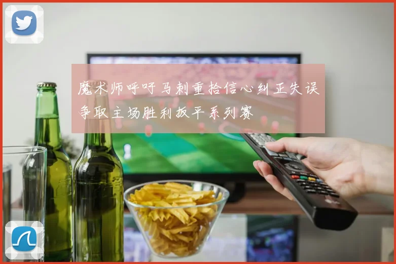 魔术师呼吁马刺重拾信心纠正失误争取主场胜利扳平系列赛
