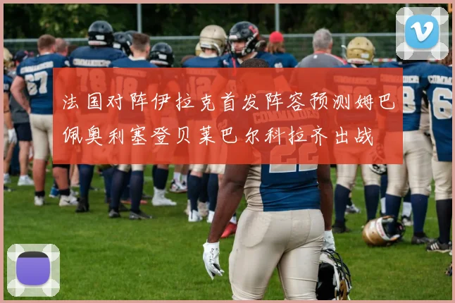法国对阵伊拉克首发阵容预测姆巴佩奥利塞登贝莱巴尔科拉齐出战