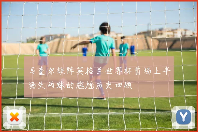 马奎尔缺阵英格兰世界杯首场上半场失两球的尴尬历史回顾