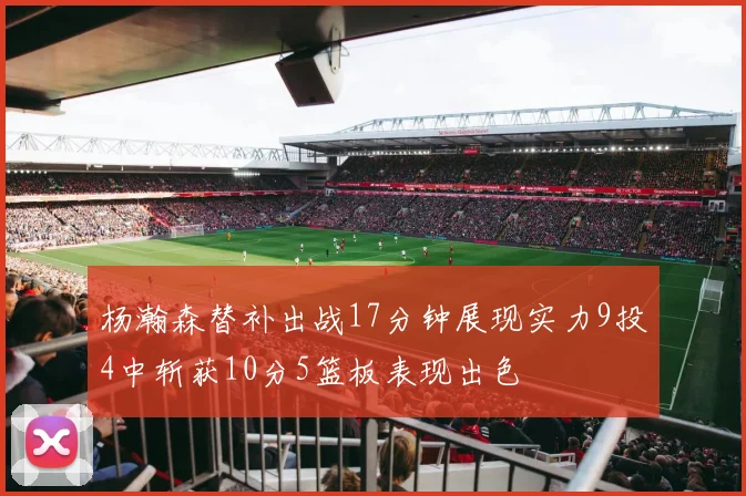 杨瀚森替补出战17分钟展现实力9投4中斩获10分5篮板表现出色