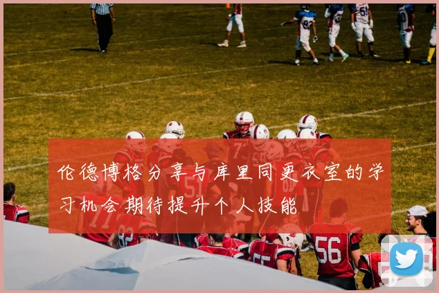 伦德博格分享与库里同更衣室的学习机会期待提升个人技能