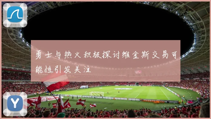 勇士与热火积极探讨维金斯交易可能性引发关注