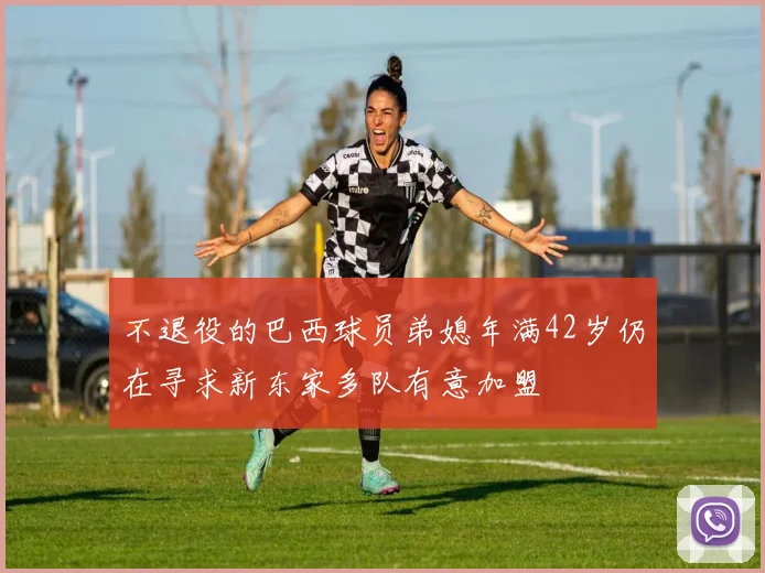 不退役的巴西球员弟媳年满42岁仍在寻求新东家多队有意加盟