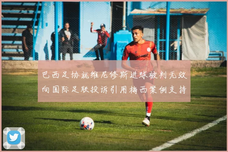 巴西足协就维尼修斯进球被判无效向国际足联投诉引用梅西案例支持