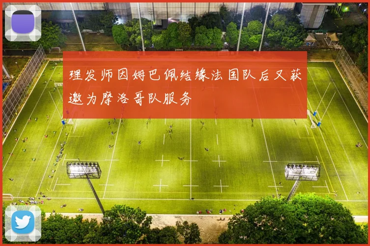 理发师因姆巴佩结缘法国队后又获邀为摩洛哥队服务