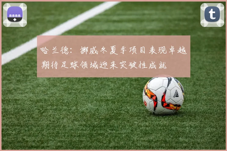 哈兰德：挪威冬夏季项目表现卓越期待足球领域迎来突破性成就