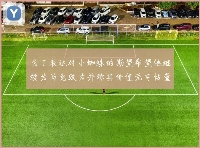 戈丁表达对小蜘蛛的期望希望他继续为马竞效力并称其价值无可估量