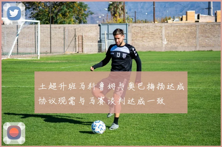 土超升班马科鲁姆与奥巴梅扬达成协议现需与马赛谈判达成一致