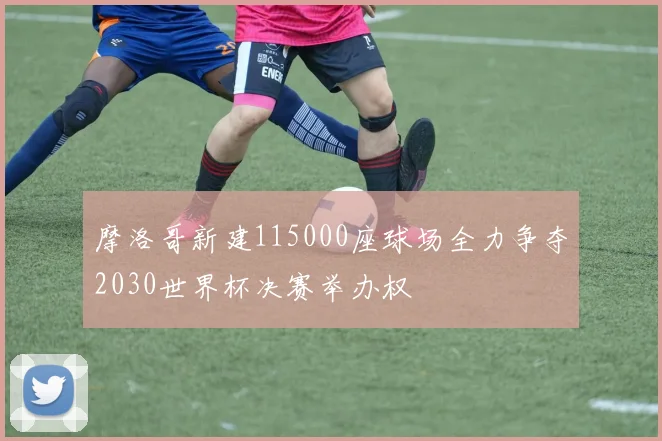 摩洛哥新建115000座球场全力争夺2030世界杯决赛举办权