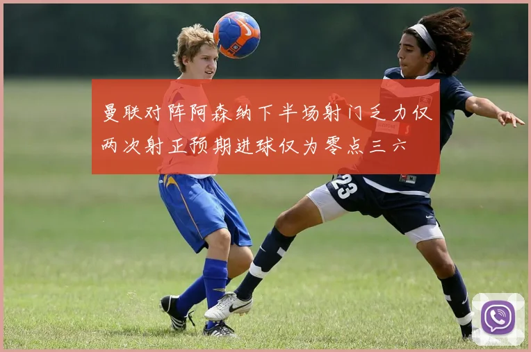 曼联对阵阿森纳下半场射门乏力仅两次射正预期进球仅为零点三六