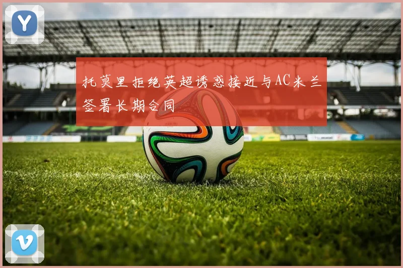 托莫里拒绝英超诱惑接近与AC米兰签署长期合同