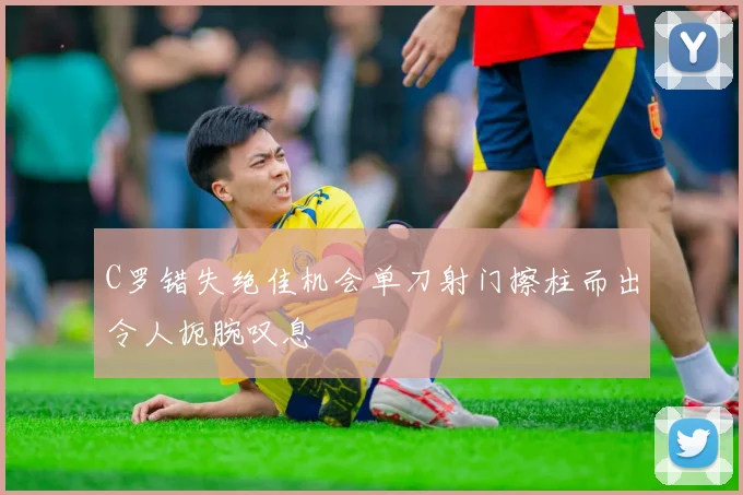 C罗错失绝佳机会单刀射门擦柱而出令人扼腕叹息