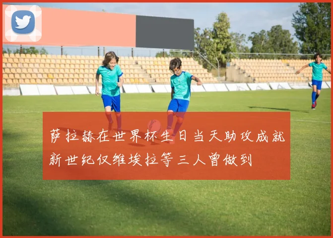 萨拉赫在世界杯生日当天助攻成就新世纪仅维埃拉等三人曾做到